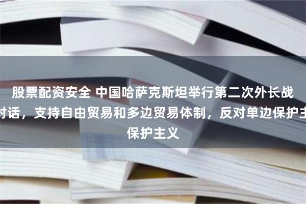 股票配资安全 中国哈萨克斯坦举行第二次外长战略对话，支持自由贸易和多边贸易体制，反对单边保护主义