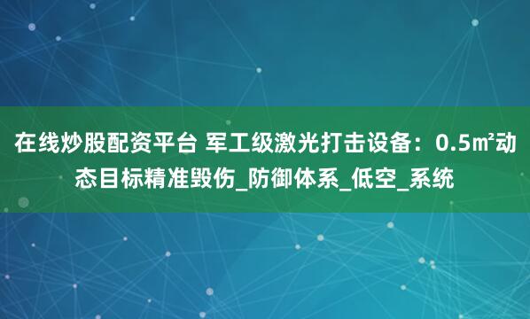 在线炒股配资平台 军工级激光打击设备：0.5㎡动态目标精准毁伤_防御体系_低空_系统