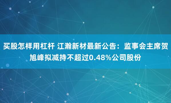 买股怎样用杠杆 江瀚新材最新公告：监事会主席贺旭峰拟减持不超过0.48%公司股份