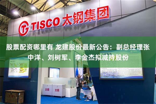 股票配资哪里有 龙建股份最新公告：副总经理张中洋、刘树军、李金杰拟减持股份