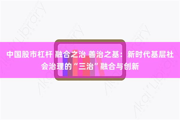 中国股市杠杆 融合之治 善治之基：新时代基层社会治理的“三治”融合与创新