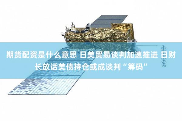 期货配资是什么意思 日美贸易谈判加速推进 日财长放话美债持仓或成谈判“筹码”