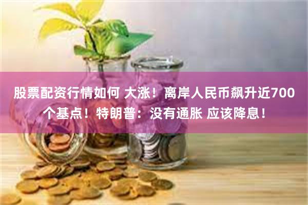 股票配资行情如何 大涨！离岸人民币飙升近700个基点！特朗普：没有通胀 应该降息！