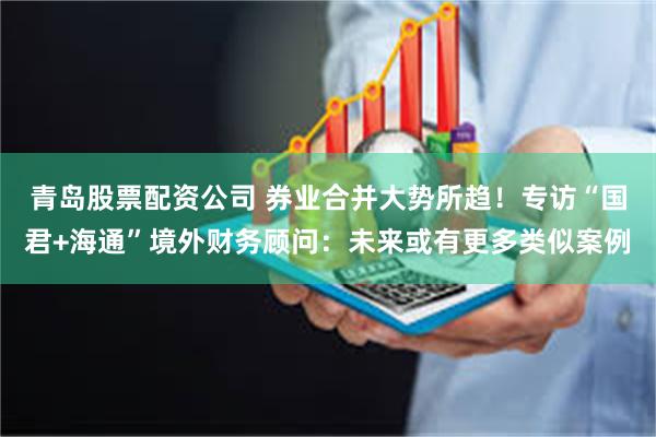 青岛股票配资公司 券业合并大势所趋！专访“国君+海通”境外财务顾问：未来或有更多类似案例
