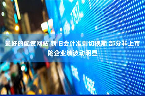 最好的配资网站 新旧会计准则切换期 部分非上市险企业绩波动明显