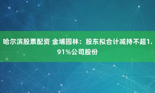 哈尔滨股票配资 金埔园林：股东拟合计减持不超1.91%公司股份