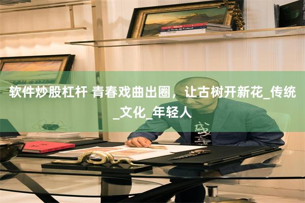 软件炒股杠杆 青春戏曲出圈，让古树开新花_传统_文化_年轻人