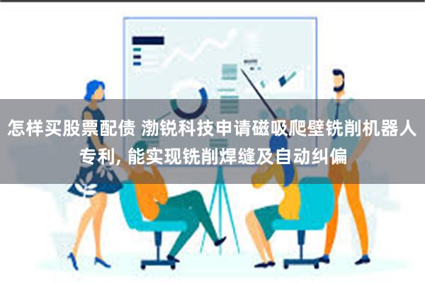 怎样买股票配债 渤锐科技申请磁吸爬壁铣削机器人专利, 能实现铣削焊缝及自动纠偏