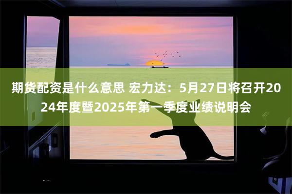 期货配资是什么意思 宏力达：5月27日将召开2024年度暨2025年第一季度业绩说明会