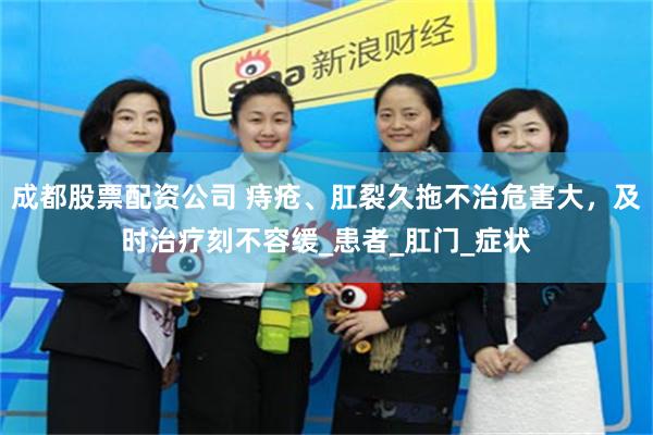 成都股票配资公司 痔疮、肛裂久拖不治危害大，及时治疗刻不容缓_患者_肛门_症状