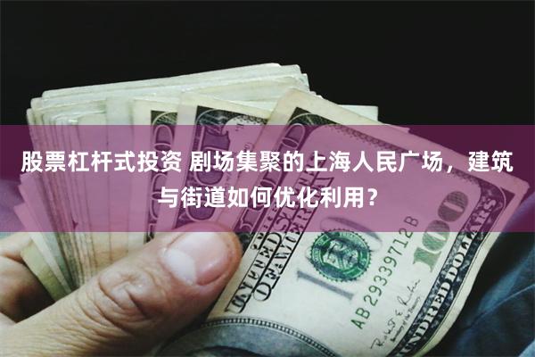 股票杠杆式投资 剧场集聚的上海人民广场，建筑与街道如何优化利用？