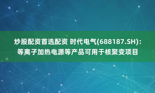 炒股配资首选配资 时代电气(688187.SH)：等离子加热电源等产品可用于核聚变项目