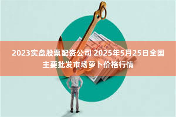 2023实盘股票配资公司 2025年5月25日全国主要批发市场萝卜价格行情