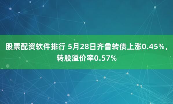 股票配资软件排行 5月28日齐鲁转债上涨0.45%，转股溢价率0.57%