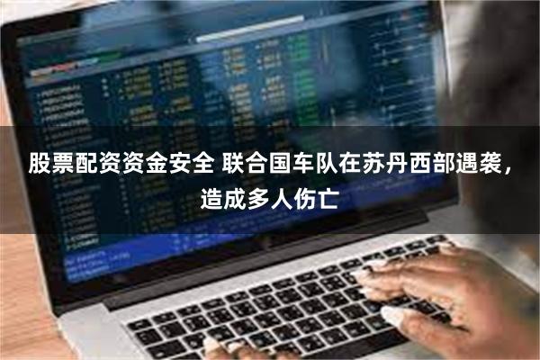 股票配资资金安全 联合国车队在苏丹西部遇袭，造成多人伤亡