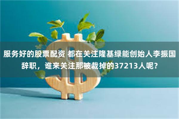 服务好的股票配资 都在关注隆基绿能创始人李振国辞职，谁来关注那被裁掉的37213人呢？