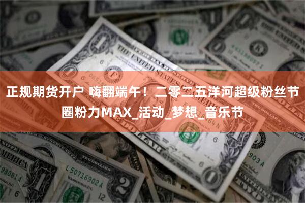 正规期货开户 嗨翻端午！二零二五洋河超级粉丝节圈粉力MAX_活动_梦想_音乐节