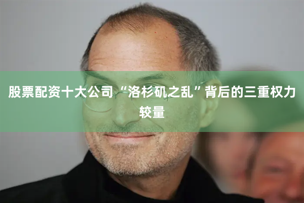 股票配资十大公司 “洛杉矶之乱”背后的三重权力较量