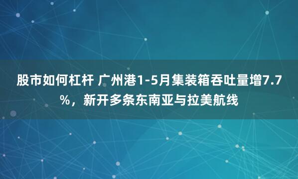 股市如何杠杆 广州港1-5月集装箱吞吐量增7.7%，新开多条东南亚与拉美航线
