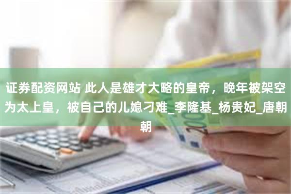 证券配资网站 此人是雄才大略的皇帝，晚年被架空为太上皇，被自己的儿媳刁难_李隆基_杨贵妃_唐朝