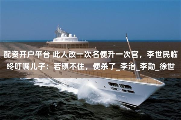 配资开户平台 此人改一次名便升一次官，李世民临终叮嘱儿子：若镇不住，便杀了_李治_李勣_徐世