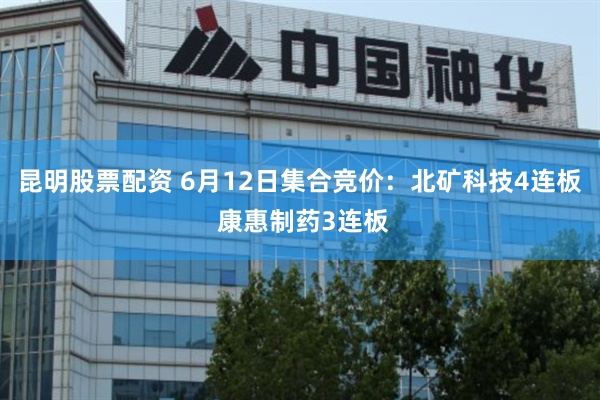 昆明股票配资 6月12日集合竞价：北矿科技4连板 康惠制药3连板