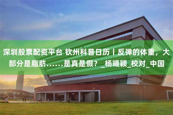 深圳股票配资平台 钦州科普日历丨反弹的体重，大部分是脂肪……是真是假？_杨曦颖_校对_中国
