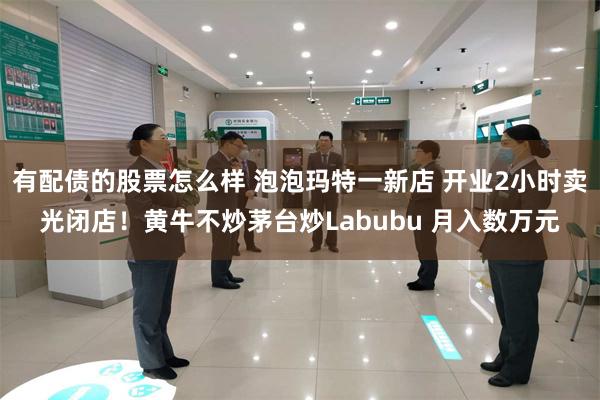 有配债的股票怎么样 泡泡玛特一新店 开业2小时卖光闭店！黄牛不炒茅台炒Labubu 月入数万元