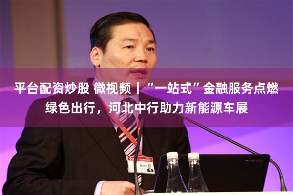 平台配资炒股 微视频丨“一站式”金融服务点燃绿色出行，河北中行助力新能源车展