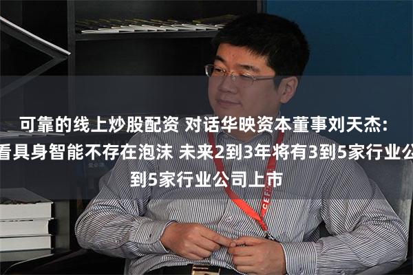 可靠的线上炒股配资 对话华映资本董事刘天杰: 长期来看具身智能不存在泡沫 未来2到3年将有3到5家行业公司上市